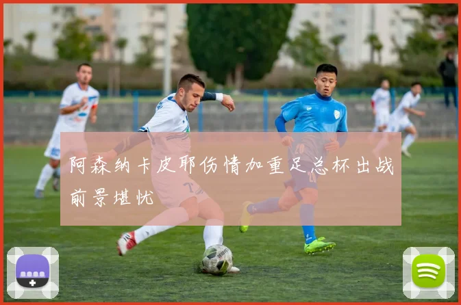 阿森纳卡皮耶伤情加重足总杯出战前景堪忧