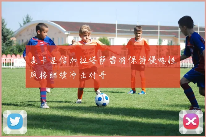 麦卡坚信加拉塔萨雷将保持侵略性风格继续冲击对手