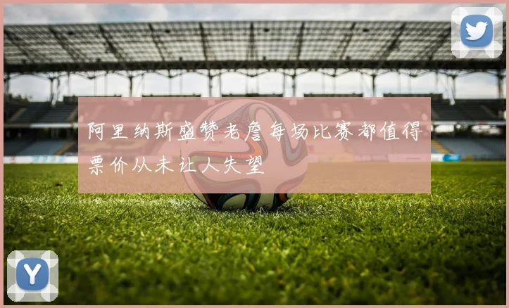 阿里纳斯盛赞老詹每场比赛都值得票价从未让人失望