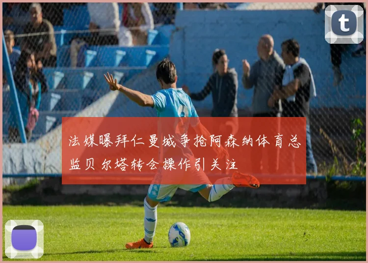 法媒曝拜仁曼城争抢阿森纳体育总监贝尔塔转会操作引关注