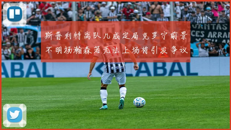 斯普利特离队几成定局克罗宁前景不明杨瀚森若无法上场将引发争议